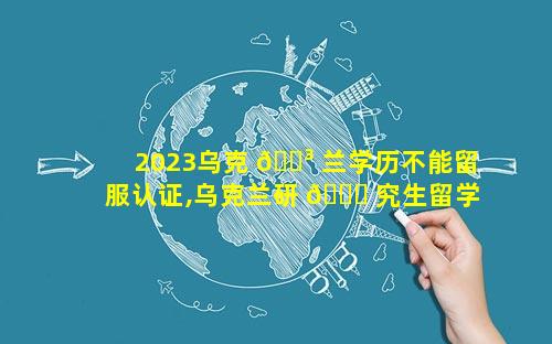 2023乌克 🐳 兰学历不能留服认证,乌克兰研 🐛 究生留学2023政策